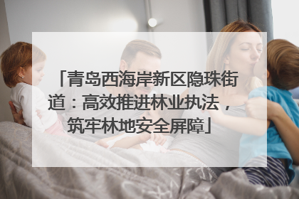 青岛西海岸新区隐珠街道：高效推进林业执法，筑牢林地安全屏障