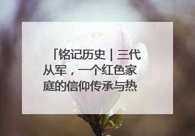 铭记历史｜三代从军，一个红色家庭的信仰传承与热血报国路