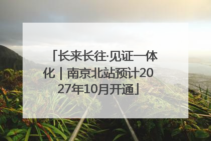 长来长往·见证一体化｜南京北站预计2027年10月开通