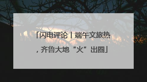 闪电评论丨端午文旅热，齐鲁大地“火”出圈