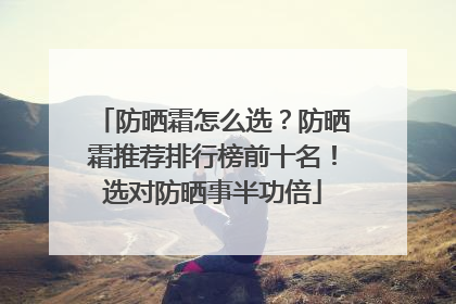 防晒霜怎么选？防晒霜推荐排行榜前十名！选对防晒事半功倍