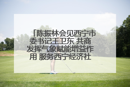 陈振林会见西宁市委书记王卫东 共商发挥气象赋能增益作用 服务西宁经济社会高质量发展