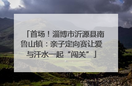 首场！淄博市沂源县南鲁山镇：亲子定向赛让爱与汗水一起“闯关”