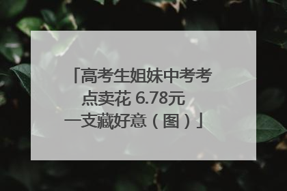 高考生姐妹中考考点卖花 6.78元一支藏好意（图）