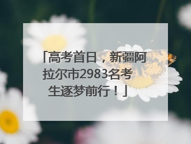 高考首日，新疆阿拉尔市2983名考生逐梦前行！