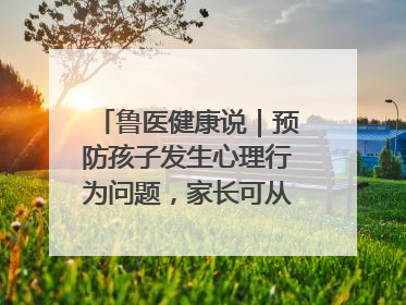 鲁医健康说｜预防孩子发生心理行为问题，家长可从这几方面着手