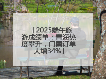 2025端午旅游成绩单：青海热度攀升，门票订单大增34%
