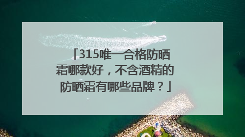315唯一合格防晒霜哪款好，不含酒精的防晒霜有哪些品牌？