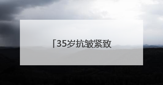 35岁抗皱紧致护肤品排行榜，推荐：松弛垮脸肌肤天菜水乳合集