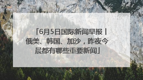 6月5日国际新闻早报丨俄美、韩国、加沙，昨夜今晨都有哪些重要新闻